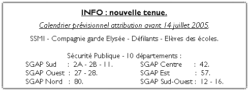 Zone de Texte: INFO : nouvelle tenue.
Calendrier pr�visionnel attribution avant 14 juillet 2005.
SSMI - Compagnie garde Elys�e - D�filants - El�ves des �coles.
S�curit� Publique - 10 d�partements :	SGAP Sud 	  :  2A - 2B - 11.	     	SGAP Centre      :  42.	SGAP Ouest  :  27 - 28.		     	SGAP Est 	        :  57.	SGAP Nord   :  80.		     	SGAP Sud-Ouest :  12 - 16.
